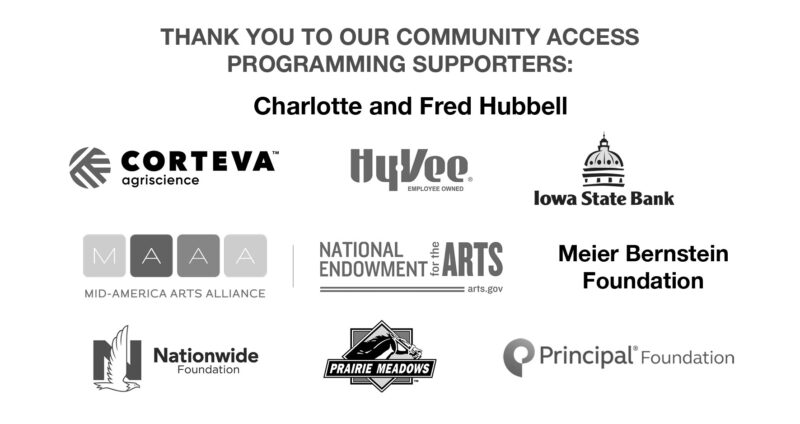 Thank you to our community access programming supporters: Charlotte and Fred Hubbell, Corteva Argiscience, Hyvee, Iowa State Bank, Mid-America Arts Alliance, National Endowment for the Arts, the Meier Bernstein Foundation, Nationwide Foundation, Prairie Meadows, Principal® Foundation