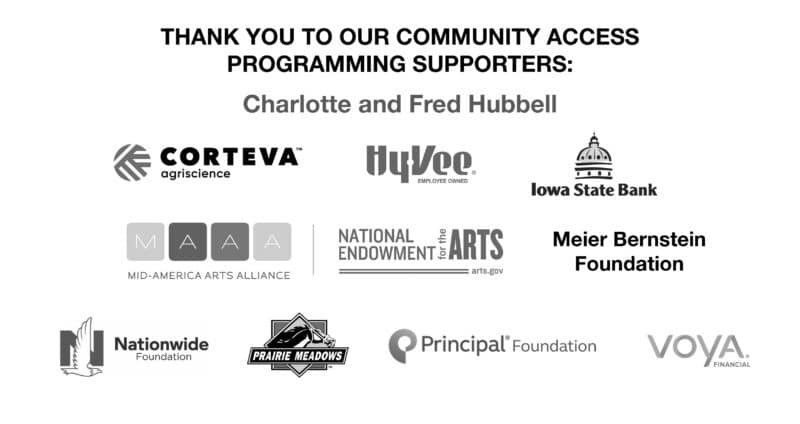 Thank you to our community access programming supporters: Charlotte and Fred Hubbell, Corteva Argiscience, Hyvee, Iowa State Bank, Mid-America Arts Alliance, National Endowment for the Arts, the Meier Bernstein Foundation, Nationwide Foundation, Prairie Meadows, Principal® Foundation, Voya Financial