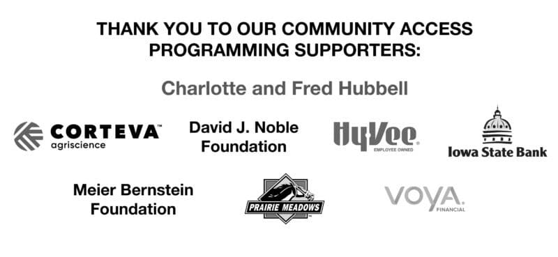 Thank you to our community access programming supporters: Charlotte and Fred Hubbell, Corteva Argiscience, the David J. Noble Foundation, Hyvee, Iowa State Bank, the Meier Bernstein Foundation, Prairie Meadows, Voya Financial